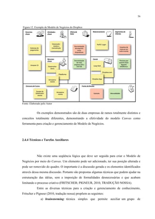 56

Figura 12. Exemplo de Modelo de Negócios do Dropbox

Fonte: Elaborado pelo Autor

Os exemplos demonstrados são de duas empresas de ramos totalmente distintos e
conceitos totalmente diferentes, demonstrando a efetividade do modelo Canvas como
ferramenta para criação e gerenciamento de Modelo de Negócios.

2.4.4 Técnicas e Tarefas Auxiliares

Não existe uma seqüência lógica que deve ser seguida para criar o Modelo de
Negócios por meio do Canvas. Um elemento pode ser adicionado, ter sua posição alterada e
pode ser removido do quadro. O importante é a discussão gerada e os elementos identificados
através dessa mesma discussão. Portanto são propostas algumas técnicas que podem ajudar na
estruturação das idéias, sem a imposição de formalidades desnecessárias e que acabam
limitando o processo criativo (FRITSCHER; PIGNEUR, 2010, TRADUÇÃO NOSSA).
Entre as diversas técnicas para a criação e gerenciamento de conhecimento,
Fritscher e Pigneur (2010, tradução nossa) propõem as seguintes:
a) brainstorming: técnica simples que permite auxiliar um grupo de

 