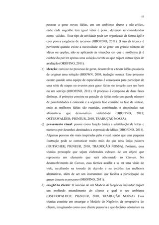 57

pessoas a gerar novas idéias, em um ambiente aberto e não crítico,
onde cada sugestão tem igual valor e peso , devendo ser consideradas
como válidas. Esse tipo de atividade pode ser organizado de forma ágil e
com pouca exigência de recursos (OROFINO, 2011). O uso da técnica é
pertinente quando existe a necessidade de se gerar um grande número de
idéias ou opções, não se aplicando às situações em que o problema já é
conhecido por ter apenas uma solução correta ou que requer outros tipos de
avaliação (OROFINO, 2011).
b) ideação: consiste no processo de gerar, desenvolver e testar idéias passiveis
de originar uma solução (BROWN, 2008, tradução nossa). Esse processo
ocorre quando uma equipe de especialistas é convocada para participar de
uma série de etapas ou eventos para gerar idéias ou solução para um bem
ou um serviço (OROFINO, 2011). O processo é composto de duas fases
distintas. A primeira consiste na geração de idéias onde um grande número
de possibilidades é colocado e a segunda fase consiste na fase de síntese,
onde as melhores idéias são reunidas, combinadas e sintetizadas nas
alternativas

que

demonstrem

viabilidade

(OROFINO,

2011;

OSTERWALDER; PIGNEUR, 2010, TRADUÇÃO NOSSA).
c) pensamento visual: possui como função básica a substituição de letras e
números por desenhos destinados a expressão de idéias (OROFINO, 2011).
Algumas pessoas são mais inspiradas pelo visual, sendo que uma pequena
ilustração pode se comunicar muito mais do que uma única palavra
(FRITSCHER; PIGNEUR, 2010, TRADUÇÃO NOSSA). Portanto, essa
técnica pressupõe que sejam elaborados esboços de um objeto que
representa

um

elemento

que

será

adicionado

ao

Canvas.

No

desenvolvimento do Canvas, essa técnica auxilia a se ter uma visão do
todo, auxiliando na tomada de decisão e na escolha das melhores
alternativas, além de ser um instrumento que facilita a participação do
grupo durante o processo (OROFINO, 2011).
d) insight do cliente: O sucesso de um Modelo de Negócios inovador requer
um profundo entendimento do cliente e qual o seu ambiente
(OSTERWALDER; PIGNEUR, 2010, TRADUÇÃO NOSSA). Essa
técnica consiste em enxergar o Modelo de Negócios da perspectiva do
cliente, imaginando como esse cliente pensaria e que decisões adotariam na

 