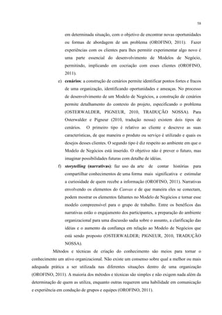 58

em determinada situação, com o objetivo de encontrar novas oportunidades
ou formas de abordagem de um problema (OROFINO, 2011).

Fazer

experiências com os clientes para lhes permitir experimentar algo novo é
uma parte essencial do desenvolvimento de Modelos de Negócio,
permitindo, implicando em cocriação com esses clientes (OROFINO,
2011).
e) cenários: a construção de cenários permite identificar pontos fortes e fracos
de uma organização, identificando oportunidades e ameaças. No processo
de desenvolvimento de um Modelo de Negócios, a construção de cenários
permite detalhamento do contexto do projeto, especificando o problema
(OSTERWALDER, PIGNEUR, 2010, TRADUÇÃO NOSSA). Para
Osterwalder e Pigneur (2010, tradução nossa) existem dois tipos de
cenários.

O primeiro tipo é relativo ao cliente e descreve as suas

características, de que maneira o produto ou serviço é utilizado e quais os
desejos desses clientes. O segundo tipo é diz respeito ao ambiente em que o
Modelo de Negócios está inserido. O objetivo não é prever o futuro, mas
imaginar possibilidades futuras com detalhe de idéias.
f) storytelling (narrativas): faz uso da arte

de

contar

histórias

para

compartilhar conhecimentos de uma forma mais significativa e estimular
a curiosidade de quem recebe a informação (OROFINO, 2011). Narrativas
envolvendo os elementos do Canvas e de que maneira eles se conectam,
podem mostrar os elementos faltantes no Modelo de Negócios e tornar esse
modelo compreensível para o grupo de trabalho. Entre os benéficos das
narrativas estão o engajamento dos participantes, a preparação do ambiente
organizacional para uma discussão sadia sobre o assunto, a clarificação das
idéias e o aumento da confiança em relação ao Modelo de Negócios que
está sendo proposto (OSTERWALDER; PIGNEUR, 2010, TRADUÇÃO
NOSSA).
Métodos e técnicas de criação do conhecimento são meios para tornar o
conhecimento um ativo organizacional. Não existe um consenso sobre qual a melhor ou mais
adequada prática a ser utilizada nas diferentes situações dentro de uma organização
(OROFINO, 2011). A maioria dos métodos e técnicas são simples e não exigem nada além da
determinação de quem as utiliza, enquanto outras requerem uma habilidade em comunicação
e experiência em condução de grupos e equipes (OROFINO, 2011).

 