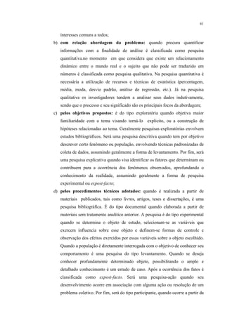61

interesses comuns a todos;
b) com relação abordagem do problema: quando procura quantificar
informações com a finalidade de análise é classificada como pesquisa
quantitativa.no momento em que considera que existe um relacionamento
dinâmico entre o mundo real e o sujeito que não pode ser traduzido em
números é classificada como pesquisa qualitativa. Na pesquisa quantitativa é
necessária a utilização de recursos e técnicas de estatística (percentagem,
média, moda, desvio padrão, análise de regressão, etc.). Já na pesquisa
qualitativa os investigadores tendem a analisar seus dados indutivamente,
sendo que o processo e seu significado são os principais focos da abordagem;
c) pelos objetivos propostos: é do tipo exploratória quando objetiva maior
familiaridade com o tema visando torná-lo explicito, ou a construção de
hipóteses relacionadas ao tema. Geralmente pesquisas exploratórias envolvem
estudos bibliográficos. Será uma pesquisa descritiva quando tem por objetivo
descrever certo fenômeno ou população, envolvendo técnicas padronizadas de
coleta de dados, assumindo geralmente a forma de levantamento. Por fim, será
uma pesquisa explicativa quando visa identificar os fatores que determinam ou
contribuem para a ocorrência dos fenômenos observados, aprofundando o
conhecimento da realidade, assumindo geralmente a forma de pesquisa
experimental ou expost-facto;
d) pelos procedimentos técnicos adotados: quando é realizada a partir de
materiais publicados, tais como livros, artigos, teses e dissertações, é uma
pesquisa bibliográfica. É do tipo documental quando elaborada a partir de
materiais sem tratamento analítico anterior. A pesquisa é do tipo experimental
quando se determina o objeto de estudo, selecionam-se as variáveis que
exercem influencia sobre esse objeto e definem-se formas de controle e
observação dos efeitos exercidos por essas variáveis sobre o objeto escolhido.
Quando a população é diretamente interrogada com o objetivo de conhecer seu
comportamento é uma pesquisa do tipo levantamento. Quando se deseja
conhecer profundamente determinado objeto, possibilitando o amplo e
detalhado conhecimento é um estudo de caso. Após a ocorrência dos fatos é
classificada como expost-facto. Será uma pesquisa-ação quando seu
desenvolvimento ocorre em associação com alguma ação ou resolução de um
problema coletivo. Por fim, será do tipo participante, quando ocorre a partir da

 
