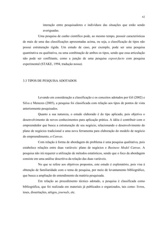 62

interação entre pesquisadores e indivíduos das situações que estão sendo
averiguadas.
Uma pesquisa de cunho científico pode, ao mesmo tempo, possuir características
de mais de uma das classificações apresentadas acima, ou seja, a classificação de tipos não
possui estruturação rígida. Um estudo de caso, por exemplo, pode ser uma pesquisa
quantitativa ou qualitativa, ou uma combinação de ambos os tipos, sendo que essa articulação
não pode ser conflitante, como a junção de uma pesquisa expost-facto com pesquisa
experimental (STAKE, 1994, tradução nossa).

3.3 TIPOS DE PESQUISA ADOTADOS

Levando em consideração a classificação e os conceitos adotados por Gil (2002) e
Silva e Menezes (2005), a pesquisa foi classificada com relação aos tipos de pontos de vista
anteriormente pesquisados.
Quanto a sua natureza, o estudo elaborado é do tipo aplicado, pois objetiva o
desenvolvimento de novos conhecimentos para aplicação prática. A idéia é contribuir com o
empreendedor que busca a estruturação de seu negócio, relacionando o desenvolvimento do
plano de negócios tradicional a uma nova ferramenta para elaboração do modelo de negócio
do empreendimento, o Canvas.
Com relação à forma de abordagem do problema é uma pesquisa qualitativa, pois
estabelece relações entre duas variáveis: plano de negócios e Business Model Canvas. A
pesquisa não irá requerer a utilização de métodos estatísticos, sendo que o foco da abordagem
consiste em uma análise descritiva da relação das duas variáveis.
No que se refere aos objetivos propostos, este estudo é exploratório, pois visa à
obtenção de familiaridade com o tema de pesquisa, por meio de levantamento bibliográfico,
que busca a ampliação do entendimento da matéria pesquisada.
Em relação ao procedimento técnico adotado, a pesquisa é classificada como
bibliográfica, que foi realizada em materiais já publicados e organizados, tais como: livros,
teses, dissertações, artigos, journals, etc.

 