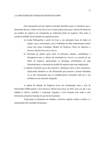 63

3.4 LIMITAÇÕES DO TRABALHO DESENVOLVIDO

Essa monografia tem por objetivo principal identificar quais os benefícios que a
ferramenta Business Model Generation Canvas pode proporcionar para o desenvolvimento de
um modelo de negócios em comparação ao tradicional plano de negócios. Para tanto, o
escopo do trabalho ficou limitado aos seguintes pontos:
a) revisão bibliográfica a partir de livros e nas principais bases de dados de
artigos, teses e dissertações, com a finalidade de obter embasamento teórico
acerca dos temas Estratégia, Modelo de Negócios, Plano de Negócios e
Business Model Generation Canvas;
b) realização de análise geral sobre as principais relações, semelhanças e
divergências entre os blocos de construção do Canvas e as sessões de um
Plano de Negócio, apresentando as principais contribuições de cada
ferramenta para a construção de modelo de negócios para uma organização;
c) elaborar conclusão acerca das conexões e distinções entre os dois constructos,
objetivando identificar se são ferramentas que possuem a mesma finalidade
ou se são instrumentos que se complementam, possuindo cada um a sua
utilidade em um momento adequado.

A análise de Modelo de Negócios levou em consideração tanto a tese de
Osterwalder (2004) quanto o livro Business Model Generation, de 2010, uma vez que o seu
trabalho é teórico, cientifico e conceitual, enquanto o livro lançado mais tarde é uma
ferramenta comercial, baseada em sua tese de doutorado.
Tendo posto as limitações do trabalho, o próximo capítulo contém a análise e a
interpretação dos resultados da pesquisa.

 