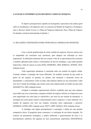 64

4 ANÁLISE E INTERPRETAÇÃO DOS RESULTADOS DA PESQUISA

O objetivo principal desse capítulo da monografia é apresentar uma análise geral
sobre as semelhanças e divergências entre os conceitos de Modelo de Negócios e Estratégia e
entre o Business Model Canvas e o Plano de Negócios tradicional. Para o Plano de Negócio
foi adotada a estrutura demonstrada no Quadro 1.

4.1 RELAÇÕES E DISTINÇÕES ENTRE ESTRATÉGIA E MODELO DE NEGÓCIOS

Com a recente popularização do termo modelo de negócios, diversos autores tem
se empenhado em conceituar esse constructo, para adequar sua utilização ao meio
empresarial. As definições propostas têm em comum o fato de se aproximarem dos conceitos
e modelos aplicados pelas teorias e instrumentos da área de estratégia, o que acaba gerando
imprecisão e falta de clareza ao tema (JOIA; FERREIRA, 2005; KORSAA; JENSEN, 2010,
tradução nossa).
Toda organização duradoura é construída sobre um modelo de negócio sólido.
Contudo, modelo e estratégia são coisas diferentes. Os modelos mostram de que modo as
partes de um negócio se ajustam, no entanto, não alcançam a dimensão crítica do
desempenho: a concorrência. Cedo ou tarde, toda empresa esbarra em sua concorrente. Lidar
com isso é função da estratégia, que mostra como uma empresa pode ser melhor do que outra
(MAGRETTA, 2002, tradução nossa).
Compete à estratégia organizacional oferecer condições para que uma empresa
seja melhor que seus concorrentes, enquanto modelos de negócio referem-se à lógica de como
uma organização cria valor para os stakeholders, por meio de um sistema de transações. A
estratégia tem como ponto central o relacionamento entre a empresa e o meio ambiente. Já o
modelo de negócios tem foco nas relações existentes entre organização e parceiros
(SEDDON; LEWIS, 2003, tradução nossa; ZOTT; AMIT; MASSA, 2010, tradução nossa).
A estratégia está ligada principalmente a concepção e defesa de uma posição
competitiva eficaz. O propósito desse constructo é a realização de um futuro desejado. No
contexto do pensamento estratégico, a análise ambiental, o gerenciamento de risco e os
procedimentos analíticos são algumas de suas características importantes (MANSFIELD;

 