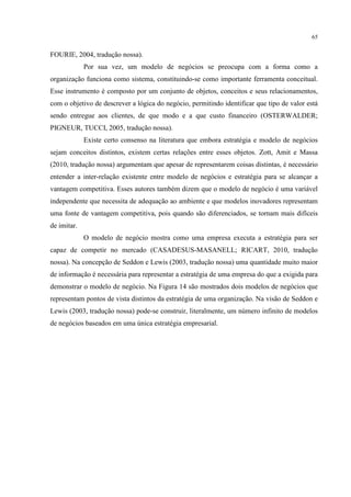 65

FOURIE, 2004, tradução nossa).
Por sua vez, um modelo de negócios se preocupa com a forma como a
organização funciona como sistema, constituindo-se como importante ferramenta conceitual.
Esse instrumento é composto por um conjunto de objetos, conceitos e seus relacionamentos,
com o objetivo de descrever a lógica do negócio, permitindo identificar que tipo de valor está
sendo entregue aos clientes, de que modo e a que custo financeiro (OSTERWALDER;
PIGNEUR, TUCCI, 2005, tradução nossa).
Existe certo consenso na literatura que embora estratégia e modelo de negócios
sejam conceitos distintos, existem certas relações entre esses objetos. Zott, Amit e Massa
(2010, tradução nossa) argumentam que apesar de representarem coisas distintas, é necessário
entender a inter-relação existente entre modelo de negócios e estratégia para se alcançar a
vantagem competitiva. Esses autores também dizem que o modelo de negócio é uma variável
independente que necessita de adequação ao ambiente e que modelos inovadores representam
uma fonte de vantagem competitiva, pois quando são diferenciados, se tornam mais difíceis
de imitar.
O modelo de negócio mostra como uma empresa executa a estratégia para ser
capaz de competir no mercado (CASADESUS-MASANELL; RICART, 2010, tradução
nossa). Na concepção de Seddon e Lewis (2003, tradução nossa) uma quantidade muito maior
de informação é necessária para representar a estratégia de uma empresa do que a exigida para
demonstrar o modelo de negócio. Na Figura 14 são mostrados dois modelos de negócios que
representam pontos de vista distintos da estratégia de uma organização. Na visão de Seddon e
Lewis (2003, tradução nossa) pode-se construir, literalmente, um número infinito de modelos
de negócios baseados em uma única estratégia empresarial.

 
