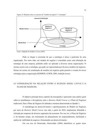 66
Figura 14. Relações entre os conceitos de "modelo de negócio" e "estratégia"

Fonte: Adaptado de Seddon e Lewis (2003)

Pode se chegar à conclusão de que a estratégia é única e particular de uma
organização. Por outro lado, um modelo de negócio é concebido como uma abstração da
estratégia de uma empresa, podendo então ser aplicado a diversas outras organizações. O
mesmo ocorre com a estratégia, que pode ser representada por diversos modelos de negócios.
Pensar em termos de combinação de modelos de negócios pode permitir a criação de novas
estratégias para a organização (SEDDON; LEWIS, 2003, tradução nossa).

4.2 CONSOLIDAÇÃO DA RELAÇÃO ENTRE O BUSINESS MODEL CANVAS E O
PLANO DE NEGÓCIOS

O objetivo principal desse capítulo da monografia é apresentar uma análise geral
sobre as semelhanças e divergências entre o Business Model Canvas e o Plano de Negócios
tradicional. Para o Plano de Negócio foi adotada a estrutura demonstrada no Quadro 1.
A metodologia de desenvolvimento e aperfeiçoamento de Modelo de Negócios
por meio do Business Model Canvas tem sido, a partir de 2010, amplamente difundida e
utilizada por empresas de diversos segmentos da economia. Por sua vez, o Plano de Negócios
é, há bastante tempo, um instrumento de planejamento do empreendimento, facilitando a
análise de viabilidade do negócio e fomentando seu desenvolvimento.
Em sua tese de Doutorado, Osterwalder (2004) identificou as quatro áreas

 