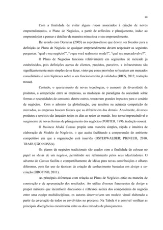 68

Com a finalidade de evitar alguns riscos associados à criação de novos
empreendimentos, o Plano de Negócios, a partir de reflexões e planejamento, induz ao
empreendedor a pensar e detalhar de maneira minuciosa o seu empreendimento.
De acordo com Dornelas (2005) os aspectos-chave que devem ser focados para a
definição do Plano de Negócio de qualquer empreendimento devem responder as seguintes
perguntas: “qual o seu negócio?”, “o que você realmente vende?”, “qual seu mercado-alvo?”.
O Plano de Negócios funciona relativamente em segmentos de mercado já
estabelecidos, pois definições acerca de clientes, produtos, parceiros, e infraestrutura são
significantemente mais simples de se fazer, visto que essas previsões se baseiam em mercados
consolidados e com hipóteses sobre o seu funcionamento já validadas (RIES, 2012, tradução
nossa).
Contudo, o aparecimento de novas tecnologias, o aumento da diversidade de
produtos, a competição entre as empresas, as mudanças de paradigma da sociedade sobre
formas e necessidades de consumo, dentre outros, trouxeram grandes impactos para o cenário
de negócios.

Com o advento da globalização, que resultou na acirrada competição de

mercados, as empresas buscam fatores que as diferenciem das demais. Atualmente, diversos
produtos e serviços são lançados todos os dias ao redor do mundo. Isso torna imprescindível o
surgimento de novas formas de planejamento dos negócios (PORTER, 1996, tradução nossa).
O Business Model Canvas propõe uma maneira simples, rápida e intuitiva de
elaboração de Modelo de Negócios, o que acaba facilitando a compreensão do ambiente
competitivo em que a organização está inserida (OSTERWALDER; PIGNEUR, 2010,
TRADUÇÃO NOSSA).
Os planos de negócios tradicionais são usados com a finalidade de colocar no
papel as idéias de um negócio, permitindo seu refinamento pelos seus idealizadores. O
advento do Canvas facilita o compartilhamento de idéias para novas contribuições e olhares
diferentes, pois faz uso de técnicas de criação de conhecimento baseadas em design e cocriação (OROFINO, 2011).
As principais diferenças com relação ao Plano de Negócios estão na maneira de
construção e de apresentação dos resultados. Ao utiliza diversas ferramentas de design e
propor métodos que incentivem discussões e reflexões acerca dos componentes do negócio
entre uma equipe multidisciplinar, os autores desenvolvem um modelo visual elaborado a
partir da co-criação de todos os envolvidos no processo. Na Tabela 6 é possível verificar as
principais divergências encontradas entre os dois métodos de planejamento.

 