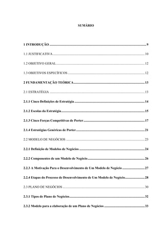 SUMÁRIO

1 INTRODUÇÃO ..................................................................................................................... 9
1.1 JUSTIFICATIVA ............................................................................................................... 10
1.2 OBJETIVO GERAL ........................................................................................................... 12
1.3 OBJETIVOS ESPECÍFICOS ............................................................................................. 12
2 FUNDAMENTAÇÃO TEÓRICA ...................................................................................... 13
2.1 ESTRATÉGIA ................................................................................................................... 13
2.1.1 Cinco Definições de Estratégia ..................................................................................... 14
2.1.2 Escolas da Estratégia ..................................................................................................... 15
2.1.3 Cinco Forças Competitivas de Porter .......................................................................... 17
2.1.4 Estratégias Genéricas de Porter ................................................................................... 21
2.2 MODELO DE NEGÓCIOS ............................................................................................... 23
2.2.1 Definição de Modelos de Negócios ............................................................................... 24
2.2.2 Componentes de um Modelo de Negócio ..................................................................... 26
2.2.3 A Motivação Para o Desenvolvimento de Um Modelo de Negócio ........................... 27
2.2.4 Etapas do Processo de Desenvolvimento de Um Modelo de Negócio........................ 28
2.3 PLANO DE NEGÓCIOS ................................................................................................... 30
2.3.1 Tipos de Plano de Negócios ........................................................................................... 32
2.3.2 Modelo para a elaboração de um Plano de Negócios ................................................. 33

 
