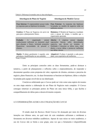69
Tabela 6- Diferenças levantadas entre as duas abordagens

Abordagem do Plano de Negócio

Abordagem do Modelo Canvas

Foco Interno: O empreendedor possui todas Foco Externo: As respostas das hipóteses
as respostas para as hipóteses levantadas.
levantadas no modelo de negócios estão no
ambiente externo
Estático: O Plano de Negócios irá servir de Dinâmico: O Modelo de Negócios é moldado
guia para o planejamento futuro.
com o passar do tempo, a medida que a
organização apreende.
Fechado:
A
organização
possui
conhecimento suficiente no momento atual
para planejar o futuro, incluindo projeções
financeiras, necessidades de pessoal e
clientes.

Aberto: A empresa possui algumas
suposições básicas sobre determinados
negócios, que devem ser testadas. A
finalidade é descartar as idéias ruins, estar
aberto a novas idéias e promover melhorias
nas idéias viáveis.

Rígido: O plano geralmente é seguido, sem Adaptável: O plano é ajustado a cada passo
percalços e modificações no seu caminho.
dado, com expectativa de melhorias.
Fonte: O Autor

Entre as principais conexões entre as duas ferramentas, pode-se destacar a
tentativa, a partir de planejamento e reflexões sobre o empreendimento, de responder e
documentar questões como propostas de valor, segmento de clientes, estrutura e parcerias do
negócio, plano financeiro, etc. As duas ferramentas se baseiam em hipóteses, idéias e soluções
levantadas pela equipe envolvida na sua idealização.
Conclui-se enfatizando que o Canvas pode ser visto como uma espécie de resumo
ou uma etapa anterior a elaboração de um Plano de Negócios mais completo. O Canvas
consegue sintetizar os principais pontos do Plano em uma única folha, o que facilita o
compartilhamento de idéias para o desenvolvimento conjunto.

4.3 CONSIDERAÇÕES ACERCA DA UTILIZAÇÃO DO CANVAS

O estado atual do Business Model Canvas foi alcançado por meio de diversas
iterações nos últimos anos, no qual mais de cem estudantes utilizaram e moldaram a
ferramenta em diversos trabalhos acadêmicos. Apesar de suas raízes no meio acadêmico, o
uso do Canvas não se limita a esse grupo, uma vez que a ferramenta é disponibilizada

 