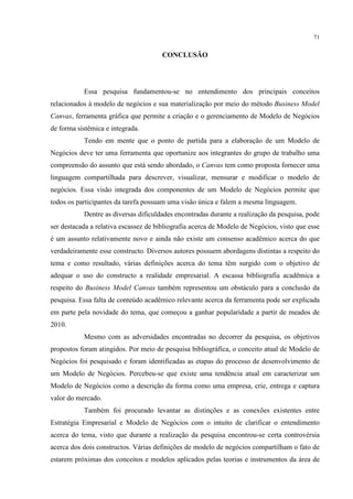 71

CONCLUSÃO

Essa pesquisa fundamentou-se no entendimento dos principais conceitos
relacionados à modelo de negócios e sua materialização por meio do método Business Model
Canvas, ferramenta gráfica que permite a criação e o gerenciamento de Modelo de Negócios
de forma sistêmica e integrada.
Tendo em mente que o ponto de partida para a elaboração de um Modelo de
Negócios deve ter uma ferramenta que oportunize aos integrantes do grupo de trabalho uma
compreensão do assunto que está sendo abordado, o Canvas tem como proposta fornecer uma
linguagem compartilhada para descrever, visualizar, mensurar e modificar o modelo de
negócios. Essa visão integrada dos componentes de um Modelo de Negócios permite que
todos os participantes da tarefa possuam uma visão única e falem a mesma linguagem.
Dentre as diversas dificuldades encontradas durante a realização da pesquisa, pode
ser destacada a relativa escassez de bibliografia acerca de Modelo de Negócios, visto que esse
é um assunto relativamente novo e ainda não existe um consenso acadêmico acerca do que
verdadeiramente esse constructo. Diversos autores possuem abordagens distintas a respeito do
tema e como resultado, várias definições acerca do tema têm surgido com o objetivo de
adequar o uso do constructo a realidade empresarial. A escassa bibliografia acadêmica a
respeito do Business Model Canvas também representou um obstáculo para a conclusão da
pesquisa. Essa falta de conteúdo acadêmico relevante acerca da ferramenta pode ser explicada
em parte pela novidade do tema, que começou a ganhar popularidade a partir de meados de
2010.
Mesmo com as adversidades encontradas no decorrer da pesquisa, os objetivos
propostos foram atingidos. Por meio de pesquisa bibliográfica, o conceito atual de Modelo de
Negócios foi pesquisado e foram identificadas as etapas do processo de desenvolvimento de
um Modelo de Negócios. Percebeu-se que existe uma tendência atual em caracterizar um
Modelo de Negócios como a descrição da forma como uma empresa, crie, entrega e captura
valor do mercado.
Também foi procurado levantar as distinções e as conexões existentes entre
Estratégia Empresarial e Modelo de Negócios com o intuito de clarificar o entendimento
acerca do tema, visto que durante a realização da pesquisa encontrou-se certa controvérsia
acerca dos dois constructos. Várias definições de modelo de negócios compartilham o fato de
estarem próximas dos conceitos e modelos aplicados pelas teorias e instrumentos da área de

 