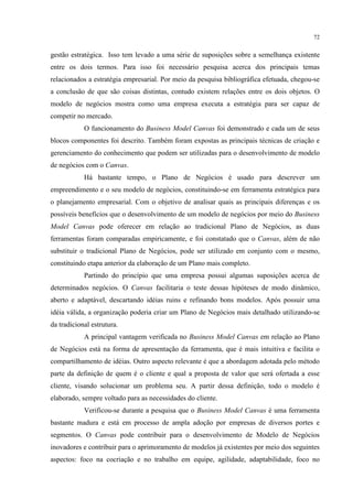 72

gestão estratégica. Isso tem levado a uma série de suposições sobre a semelhança existente
entre os dois termos. Para isso foi necessário pesquisa acerca dos principais temas
relacionados a estratégia empresarial. Por meio da pesquisa bibliográfica efetuada, chegou-se
a conclusão de que são coisas distintas, contudo existem relações entre os dois objetos. O
modelo de negócios mostra como uma empresa executa a estratégia para ser capaz de
competir no mercado.
O funcionamento do Business Model Canvas foi demonstrado e cada um de seus
blocos componentes foi descrito. Também foram expostas as principais técnicas de criação e
gerenciamento do conhecimento que podem ser utilizadas para o desenvolvimento de modelo
de negócios com o Canvas.
Há bastante tempo, o Plano de Negócios é usado para descrever um
empreendimento e o seu modelo de negócios, constituindo-se em ferramenta estratégica para
o planejamento empresarial. Com o objetivo de analisar quais as principais diferenças e os
possíveis benefícios que o desenvolvimento de um modelo de negócios por meio do Business
Model Canvas pode oferecer em relação ao tradicional Plano de Negócios, as duas
ferramentas foram comparadas empiricamente, e foi constatado que o Canvas, além de não
substituir o tradicional Plano de Negócios, pode ser utilizado em conjunto com o mesmo,
constituindo etapa anterior da elaboração de um Plano mais completo.
Partindo do princípio que uma empresa possui algumas suposições acerca de
determinados negócios. O Canvas facilitaria o teste dessas hipóteses de modo dinâmico,
aberto e adaptável, descartando idéias ruins e refinando bons modelos. Após possuir uma
idéia válida, a organização poderia criar um Plano de Negócios mais detalhado utilizando-se
da tradicional estrutura.
A principal vantagem verificada no Business Model Canvas em relação ao Plano
de Negócios está na forma de apresentação da ferramenta, que é mais intuitiva e facilita o
compartilhamento de idéias. Outro aspecto relevante é que a abordagem adotada pelo método
parte da definição de quem é o cliente e qual a proposta de valor que será ofertada a esse
cliente, visando solucionar um problema seu. A partir dessa definição, todo o modelo é
elaborado, sempre voltado para as necessidades do cliente.
Verificou-se durante a pesquisa que o Business Model Canvas é uma ferramenta
bastante madura e está em processo de ampla adoção por empresas de diversos portes e
segmentos. O Canvas pode contribuir para o desenvolvimento de Modelo de Negócios
inovadores e contribuir para o aprimoramento de modelos já existentes por meio dos seguintes
aspectos: foco na cocriação e no trabalho em equipe, agilidade, adaptabilidade, foco no

 