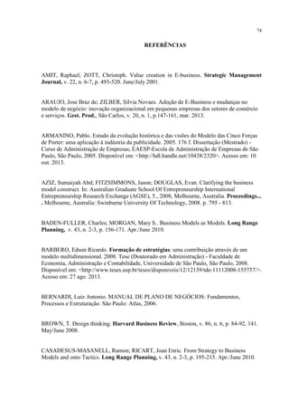 74

REFERÊNCIAS

AMIT, Raphael; ZOTT, Christoph. Value creation in E-business. Strategic Management
Journal, v. 22, n. 6-7, p. 493-520. June/July 2001.

ARAUJO, Jose Braz de; ZILBER, Silvia Novaes. Adoção de E-Business e mudanças no
modelo de negócio: inovação organizacional em pequenas empresas dos setores de comércio
e serviços. Gest. Prod., São Carlos, v. 20, n. 1, p.147-161, mar. 2013.

ARMANINO, Pablo. Estudo da evolução histórica e das visões do Modelo das Cinco Forças
de Porter: uma aplicação à indústria da publicidade. 2005. 176 f. Dissertação (Mestrado) Curso de Administração de Empresas, EAESP-Escola de Administração de Empresas de São
Paulo, São Paulo, 2005. Disponível em: <http://hdl.handle.net/10438/2320>. Acesso em: 10
out. 2013.

AZIZ, Sumaiyah Abd; FITZSIMMONS, Jason; DOUGLAS, Evan. Clarifying the business
model construct. In: Australian Graduate School Of Entrepreneurship International
Entrepreneurship Research Exchange (AGSE), 5., 2008, Melbourne, Australia. Proceedings...
. Melbourne, Australia: Swinburne University Of Technology, 2008. p. 795 - 813.

BADEN-FULLER, Charles; MORGAN, Mary S.. Business Models as Models. Long Range
Planning, v. 43, n. 2-3, p. 156-171. Apr./June 2010.

BARBERO, Edson Ricardo. Formação de estratégias: uma contribuição através de um
modelo multidimensional. 2008. Tese (Doutorado em Administração) - Faculdade de
Economia, Administração e Contabilidade, Universidade de São Paulo, São Paulo, 2008.
Disponível em: <http://www.teses.usp.br/teses/disponiveis/12/12139/tde-11112008-155757/>.
Acesso em: 27 ago. 2013.

BERNARDI, Luiz Antonio. MANUAL DE PLANO DE NEGÓCIOS: Fundamentos,
Processos e Estruturação. São Paulo: Atlas, 2006.

BROWN, T. Design thinking. Harvard Business Review, Boston, v. 86, n. 6, p. 84-92, 141.
May/June 2008.

CASADESUS-MASANELL, Ramon; RICART, Joan Enric. From Strategy to Business
Models and onto Tactics. Long Range Planning, v. 43, n. 2-3, p. 195-215. Apr./June 2010.

 