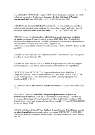 75

CHAVES, Sidney; BENEDETE, Thiago; POLO, Edison. Estratégias Genéricas: um estudo
evolutivo e comparativo de três visões. Internext - Revista Eletrônica de Negócios
Internacionais da Espm, São Paulo, v. 4, n. 2, p.101-118, jul./dez. 2009.

CHESBROUGH, Henry; ROSENBLOOM, Richard S.. The role of the business model in
capturing value from innovation: evidence from Xerox Corporation's technology spin‐off
companies. Industrial And Corporate Change, v. 11, n. 3, p. 529-555. June 2002.

CROCCO, Luciano. O alinhamento da administração estratégica com o marketing
estratégico: um estudo de caso no setor de serviços. 2012. 146 f. Tese (Doutorado Em
Administração) - Departamento de Faculdade de Economia, Administração e Contabilidade,
Universidade de São Paulo, São Paulo, 2012. Disponível em:
<http://www.teses.usp.br/teses/disponiveis/12/12139/tde-11062012-170849>. Acesso em: 16
ago. 2013.

DORNELAS, José Carlos de Assis. Empreendedorismo: Transformando idéias em negócios.
2. ed. Rio de Janeiro: Elsevier, 2005.

DORNELAS, José Carlos de Assis et al. Planos de negócios que dão certo: um guia para
pequenas empresas. 2. ed. Rio de Janeiro: Campus, 2008. Tradução de: Jorge Martins.

FRITSCHER, Boris; PIGNEUR, Yves. Supporting Business Model Modelling: A
Compromise between Creativity and Constraints. In: ENGLAND, David et al (Ed.). Task
Models and Diagrams for User Interface Design. Berlin-Germany: Springer Berlin
Heidelberg, 2010. p. 28-43.

GIL, Antonio Carlos. Como Elaborar Projetos de Pesquisa. 4. ed. São Paulo: Atlas, 2002.
175 p.

GIOVANNINI, Fabrizio. A influência dos padrões para sistemas de gestão no
desempenho das empresas. 2008. Tese (Doutorado em Administração) - Faculdade de
Economia, Administração e Contabilidade, Universidade de São Paulo, São Paulo, 2008.
Disponível em: <http://www.teses.usp.br/teses/disponiveis/12/12139/tde-12122008-111615/>.
Acesso em: 11 ago. 2013.

GONÇALVES, Eduardo Jardel Veiga. Análise e desenvolvimento de modelos de negócio
em spin-offs acadêmicos: um estudo junto a empresas da INBATEC UFLA. 2012. 129 f.
Dissertação (Mestrado) - Curso de Administração, Universidade Federal de Lavras, LavrasMG, 2012.

 