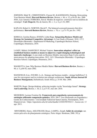 76

JOHNSON, Mark W.; CHRISTENSEN, Clayton M.; KAGERMANN, Henning. Reinventing
Your Business Model. Harvard Business Review, Boston, v. 86, n. 12, p.50-59, dez. 2008
JOIA, Luiz Antonio; FERREIRA, Sinval. Modelo de negócios: constructo real ou metáfora de
estratégia?. Cad. Ebape.br, Rio de Janeiro, RJ, v. 3, n. 4, p.1-18, 2005.
KAPLAN, Robert S.; NORTON, David P.. The balanced scorecard-measures that drive
performance. Harvard Business Review, Boston, v. 70, n. 1, p.71-79, jan./fev. 1992.
KORSAA, Caroline Ramos; JENSEN, Lisbet Røge. Integrating Business Models and
Strategy for Sustained Competitive Advantage: A Case Study of Ryanair. 2010. 137 f.
Dissertação (Mestrado) - Department Of Marketing, Copenhagen Business School,
Copenhagen, Dinamarca, 2010.

LANDT, Mikkel; DAMSTRUP, Michael Vantore. Innovation adoption´s effect on
established business models as means to adjust in a rapid changing technological and
innovative landscape: A case study on Business Models, innovation Hype Cycles and the
street process for adopting innovations. 2013. 163 f. Dissertação (Mestrado) - Copenhagen
Business School, Copenhagen, Dinamarca, 2013.

MAGRETTA, Joan. Why Business Models Matter. Harvard Business Review, Boston, v.
80, n. 5, p.86-92, maio 2002.
MANSFIELD, G.m.; FOURIE, L.c.h.. Strategy and business models—strange bedfellows? A
case for convergence and its evolution into strategic architecture. South African Journal Of
Business Management, Stellenbosch, South Africa, p. 35-44. Mar. 2004.

MARTIN, Roger. Design thinking: achieving insights via the "knowledge funnel". Strategy
And Leadership, Boston, v. 38, n. 2, p.37-41, mar./abr. 2010.
MEDEIROS, Luciano Frontino De. Framework para engenharia e processamento de
ontologias utilizando computação quântica. 2010. 204 f. Tese (Doutorado em Engenharia e
Gestão do Conhecimento) - Universidade Federal de Santa Catarina, Florianópolis, 2010.
Disponível em: <https://repositorio.ufsc.br/xmlui/handle/123456789/93611>. Acesso em: 13
ago. 2013.

MINTZBERG, Henry, AHLSTRAND, Bruce, LAMPEL, Joseph. Safári de estratégia: um
roteiro pela selva do planejamento estratégico. Porto Alegre: Bookman, 2000. 392 p.

 