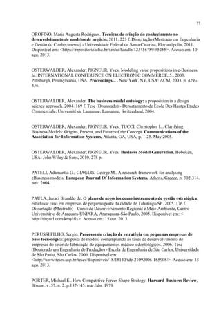 77

OROFINO, Maria Augusta Rodrigues. Técnicas de criação do conhecimento no
desenvolvimento de modelos de negócio. 2011. 223 f. Dissertação (Mestrado em Engenharia
e Gestão do Conhecimento) - Universidade Federal de Santa Catarina, Florianópolis, 2011.
Disponível em: <https://repositorio.ufsc.br/xmlui/handle/123456789/95255>. Acesso em: 10
ago. 2013.

OSTERWALDER, Alexander; PIGNEUR, Yves. Modeling value propositions in e-Business.
In: INTERNATIONAL CONFERENCE ON ELECTRONIC COMMERCE, 5., 2003,
Pittsburgh, Pennsylvania, USA. Proceedings... . New York, NY, USA: ACM, 2003. p. 429 436.

OSTERWALDER, Alexander. The business model ontology: a proposition in a design
science approach. 2004. 169 f. Tese (Doutorado) - Departamento de Ecole Des Hautes Etudes
Commerciale, Université de Lausanne, Lausanne, Switzerland, 2004.

OSTERWALDER, Alexander; PIGNEUR, Yves; TUCCI, Christopher L.. Clarifying
Business Models: Origins, Present, and Future of the Concept. Communications of the
Association for Information Systems, Atlanta, GA, USA, p. 1-25. May 2005.

OSTERWALDER, Alexander; PIGNEUR, Yves. Business Model Generation. Hoboken,
USA: John Wiley & Sons, 2010. 278 p.

PATELI, Adamantia G.; GIAGLIS, George M.. A research framework for analysing
eBusiness models. European Journal Of Information Systems, Athens, Greece, p. 302-314.
nov. 2004.

PAULA, Juraci Brandão de. O plano de negócios como instrumento de gestão estratégica:
estudo de caso em empresas de pequeno porte da cidade de Tabatinga-SP. 2005. 176 f.
Dissertação (Mestrado) - Curso de Desenvolvimento Regional e Meio Ambiente, Centro
Universitário de Araquara-UNIARA, Araraquara-São Paulo, 2005. Disponível em: <
http://tinyurl.com/kmylflx>. Acesso em: 15 out. 2013.

PERUSSI FILHO, Sergio. Processo de criação de estratégia em pequenas empresas de
base tecnológica: proposta de modelo contemplando as fases de desenvolvimento de
empresas do setor de fabricação de equipamentos médico-odontológicos. 2006. Tese
(Doutorado em Engenharia de Produção) - Escola de Engenharia de São Carlos, Universidade
de São Paulo, São Carlos, 2006. Disponível em:
<http://www.teses.usp.br/teses/disponiveis/18/18140/tde-21092006-165908/>. Acesso em: 15
ago. 2013.

PORTER, Michael E.. How Competitive Forces Shape Strategy. Harvard Business Review,
Boston, v. 57, n. 2, p.137-145, mar./abr. 1979.

 