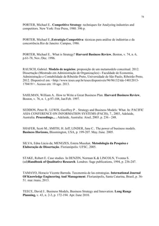 78

PORTER, Michael E.. Competitive Strategy: techniques for Analyzing industries and
competitors. New York: Free Press, 1980. 396 p.

PORTER, Michael E.,Estratégia Competitiva: técnicas para análise de indústrias e da
concorrência.Rio de Janeiro: Campus, 1986.

PORTER, Michael E.. What is Strategy? Harvard Business Review, Boston, v. 74, n. 6,
p.61-78, Nov./Dec. 1996.

RAUSCH, Gabriel. Modelo de negócios: proposição de um metamodelo conceitual. 2012.
Dissertação (Mestrado em Administração de Organizações) - Faculdade de Economia,
Administração e Contabilidade de Ribeirão Preto, Universidade de São Paulo, Ribeirão Preto,
2012. Disponível em: <http://www.teses.usp.br/teses/disponiveis/96/96132/tde-14012013170419/>. Acesso em: 10 ago. 2013.

SAHLMAN, William A.. How to Write a Great Business Plan. Harvard Business Review,
Boston, v. 76, n. 1, p.97-108, Jan/Feb. 1997.

SEDDON, Peter B.; LEWIS, Geoffrey P .. Strategy and Business Models: What. In: PACIFIC
ASIA CONFERENCE ON INFORMATION SYSTEMS (PACIS), 7., 2003, Adelaide,
Australia. Proceedings... . Adelaide, Australia: Aisel, 2003. p. 236 - 248.

SHAFER, Scott M.; SMITH, H. Jeff; LINDER, Jane C.. The power of business models.
Business Horizons, Bloomington, USA, p. 199-207. May./June. 2005.

SILVA, Edna Lúcia da; MENEZES, Estera Muszkat. Metodologia da Pesquisa e
Elaboração de Dissertação. Florianópolis: UFSC, 2005.

STAKE, Robert E. Case studies. In DENZIN, Norman K.& LINCOLN, Yvonna S.
(ed)Handbook of Qualitative Research. Londres: Sage publications, 1994, p. 236-247.

TAMAYO, Horacio Vicente Barreda. Taxonomía de las estrategias. International Journal
Of Knowledge Engineering And Management. Florianópolis, Santa Catarina, Brasil, p. 3651. mar./maio, 2013.

TEECE, David J.. Business Models, Business Strategy and Innovation. Long Range
Planning, v. 43, n. 2-3, p. 172-194. Apr./June 2010.

 
