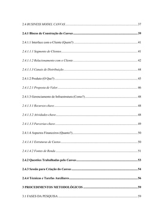 2.4 BUSINESS MODEL CANVAS ............................................................................................ 37
2.4.1 Blocos de Construção do Canvas .................................................................................. 39
2.4.1.1 Interface com o Cliente (Quem?) ................................................................................. 41
2.4.1.1.1 Segmento de Clientes ................................................................................................. 41
2.4.1.1.2 Relacionamento com o Cliente .................................................................................. 42
2.4.1.1.3 Canais de Distribuição .............................................................................................. 44
2.4.1.2 Produto (O Que?) ......................................................................................................... 45
2.4.1.2.1 Proposta de Valor...................................................................................................... 46
2.4.1.3 Gerenciamento de Infraestrutura (Como?) ................................................................... 48
2.4.1.3.1 Recursos-chave .......................................................................................................... 48
2.4.1.3.2 Atividades-chave........................................................................................................ 48
2.4.1.3.3 Parcerias-chave ......................................................................................................... 49
2.4.1.4 Aspectos Financeiros (Quanto?)................................................................................... 50
2.4.1.4.1 Estruturas de Custos.................................................................................................. 50
2.4.1.4.2 Fontes de Renda ........................................................................................................ 51
2.4.2 Questões Trabalhadas pelo Canvas .............................................................................. 53
2.4.3 Sessão para Criação do Canvas .................................................................................... 54
2.4.4 Técnicas e Tarefas Auxiliares ....................................................................................... 56
3 PROCEDIMENTOS METODOLÓGICOS ..................................................................... 59
3.1 FASES DA PESQUISA ..................................................................................................... 59

 