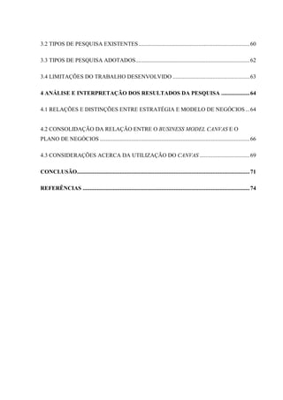 3.2 TIPOS DE PESQUISA EXISTENTES .............................................................................. 60
3.3 TIPOS DE PESQUISA ADOTADOS................................................................................ 62
3.4 LIMITAÇÕES DO TRABALHO DESENVOLVIDO ...................................................... 63
4 ANÁLISE E INTERPRETAÇÃO DOS RESULTADOS DA PESQUISA .................... 64
4.1 RELAÇÕES E DISTINÇÕES ENTRE ESTRATÉGIA E MODELO DE NEGÓCIOS ... 64

4.2 CONSOLIDAÇÃO DA RELAÇÃO ENTRE O BUSINESS MODEL CANVAS E O
PLANO DE NEGÓCIOS ......................................................................................................... 66
4.3 CONSIDERAÇÕES ACERCA DA UTILIZAÇÃO DO CANVAS ................................... 69
CONCLUSÃO......................................................................................................................... 71
REFERÊNCIAS ..................................................................................................................... 74

 