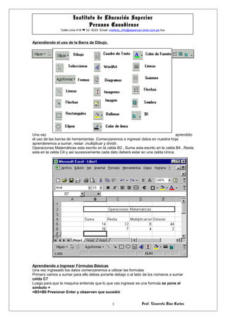 Prof: Vizarreta Diaz Carlos
Instituto de Educación Superior
Peruano Canadiense
Calle Lima 418  22 -5223 Email: instituto_info@aepercan.dnet.com.pe Ica.
Aprendiendo el uso de la Barra de Dibujo.
Una vez aprendido
el uso de las barras de herramientas. Comenzaremos a ingresar datos en nuestra hoja
aprenderemos a sumar, restar ,multiplicar y dividir.
Operaciones Matemáticas esta escrito en la celda B2 , Suma esta escrito en la celda B4 , Resta
esta en la celda C4 y así sucesivamente cada dato deberá estar en una celda Unica.
Aprendiendo a Ingresar Fórmulas Básicas
Una vez ingresado los datos comenzaremos a utilizar las formulas
Primero vamos a sumar para ello debes ponerte debajo o al lado de los números a sumar
celda C7
Luego para que la maquina entienda que lo que vas ingresar es una formula se pone el
símbolo =
=B5+B6 Presionar Enter y observen que sucedió
3
 