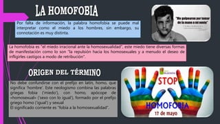Por falta de información, la palabra homofobia se puede mal
interpretar como el miedo a los hombres, sin embargo, su
connotación es muy distinta.
La homofobia es "el miedo irracional ante la homosexualidad", este miedo tiene diversas formas
de manifestación como lo son "la repulsión hacia los homosexuales y a menudo el deseo de
infligirles castigos a modo de retribución".
No debe confundirse con el prefijo en latín, homo, que
significa ‘hombre’. Este neologismo combina las palabras
griegas fobia (‘miedo’), con homo, apócope de
«homosexual» (‘sexo con lo igual’), formado por el prefijo
griego homo (‘igual’) y sexual
El significado corriente es “fobia a la homosexualidad”.
 