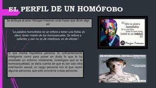 Se atribuye al actor Morgan Freeman unas frases que dicen algo
así:
Si esa misma hipotética persona, lo suficientemente
inteligente como para poner en duda lo que le ha
enseñado un entorno intolerante, investigara qué es la
homosexualidad, se daría cuenta de que es tan solo otra
orientación sexual, un rasgo personal con el que nacen
algunas personas, que solo concierne a esas personas.
“La palabra homofobia no se refiere a tener una fobia, es
decir, tener miedo de los homosexuales. Se refiere a
odiarles, y eso no es de miedosos, es de idiotas”.
 