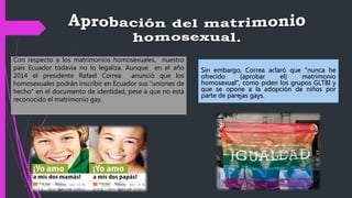 Sin embargo, Correa aclaró que "nunca he
ofrecido (aprobar el) matrimonio
homosexual", como piden los grupos GLTBI y
que se opone a la adopción de niños por
parte de parejas gays.
Con respecto a los matrimonios homosexuales, nuestro
país Ecuador todavía no lo legaliza. Aunque en el año
2014 el presidente Rafael Correa anunció que los
homosexuales podrán inscribir en Ecuador sus "uniones de
hecho" en el documento de identidad, pese a que no está
reconocido el matrimonio gay.
 