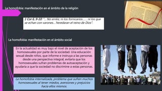 La homofobia: manifestación en el ámbito de la religión
La homofobia: manifestación en el ámbito social
1 Cor 6, 9-10: "... No erréis; ni los fornicarios…… ni los que
se echan con varones... heredaran el reino de Dios".
En la actualidad es muy bajo el nivel de aceptación de los
homosexuales por parte de la sociedad. Una educación
sexual desde niños, que informe e instruya a las personas
desde una perspectiva integral, evitaría que los
homosexuales sufran problemas de autoaceptación y
ayudaría a que la sociedad no discrimine a estas personas.
La homofobia internalizada, problema que sufren muchos
homosexuales al tener miedos, aversiones y prejuicios
hacia ellos mismos.
 