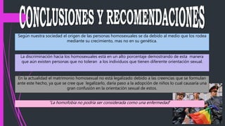 Según nuestra sociedad el origen de las personas homosexuales se da debido al medio que los rodea
mediante su crecimiento, mas no en su genética.
La discriminación hacia los homosexuales está en un alto porcentaje demostrando de esta manera
que aún existen personas que no toleran a los individuos que tienen diferente orientación sexual.
En la actualidad el matrimonio homosexual no está legalizado debido a las creencias que se formulan
ante este hecho, ya que se cree que legalizarlo, daría paso a la adopción de niños lo cual causaría una
gran confusión en la orientación sexual de estos.
“La homofobia no podría ser considerada como una enfermedad“
 