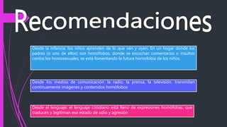 Desde la infancia: los niños aprenden de lo que ven y oyen. En un hogar donde los
padres (o uno de ellos) son homófobos, donde se escuchan comentarios o insultos
contra los homosexuales, se está fomentando la futura homofobia de los niños.
Desde el lenguaje: el lenguaje cotidiano está lleno de expresiones homófobas, que
traducen y legitiman ese estado de odio y agresión
Desde los medios de comunicación: la radio, la prensa, la televisión, transmiten
continuamente imágenes y contenidos homófobos
 