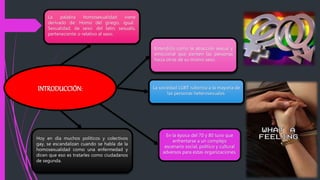 Entendida como la atracción sexual y
emocional que sienten las personas
hacia otras de su mismo sexo.
La sociedad LGBT ruboriza a la mayoría de
las personas heterosexuales.
Hoy en día muchos políticos y colectivos
gay, se escandalizan cuando se habla de la
homosexualidad como una enfermedad y
dicen que eso es tratarles como ciudadanos
de segunda.
En la época del 70 y 80 tuvo que
enfrentarse a un complejo
escenario social, político y cultural
adversos para estas organizaciones.
INTRODUCCIÓN:
La palabra homosexualidad viene
derivado de: Homo del griego, igual.
Sexualidad, de sexo: del latin, sexualis,
perteneciente o relativo al sexo.
 