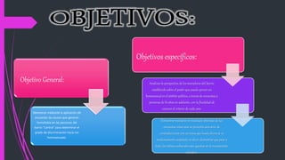 Objetivo General:
Demostrar mediante la aplicación de
encuestas las causas que generan
homofobia en las personas del
barrio “Central” para determinar el
grado de discriminación hacia los
homosexuales.
Objetivos específicos:
Analizar la perspectiva de los moradores del barrio
establecido sobre el poder que puede ejercer un
homosexualen el ámbito político, a través de encuestas a
personas de l6 años en adelante, con la finalidad de
conocer el criterio de cada uno.
Demostrar mediante el resultado obtenido de las
encuestas cómo aún se presenta una serie de
contradicciones con un tema que hasta ahora se ve
medianamente aceptado; es decir, demostrar que pese a
todo, los tabúes culturales aún quedan en el inconsciente
colectivo.
 