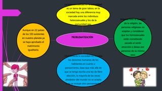 PROBLEMATIZACIÓN
La homosexualidad en la actualidad
es un tema de gran taboo, en la
sociedad hay una diferencia muy
marcada entre los individuos
heterosexuales y los de la
comunidad gay.
Además está la cuestión
de la religión, las
personas religiosas no
aceptan y consideran
que los homosexuales
están cometiendo
pecado al sentir
atracción o deseo por
personas de su mismo
sexoGlobalmente la sociedad no respeta
los derechos humanos de los
habitantes en cuanto a
pensamiento, ósea que más allá de
que se tenga escrita una ley de libre
elección, la mayoría de las veces
alrededor del mundo no se acepta
o no se incluye otro pensamiento.
Aunque en 22 países
de los 193 existentes
en nuestro planeta ya
se haya aprobado el
matrimonio
igualitario.
 