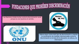 Las Naciones Unidas luchan contra la discriminación racial
porque es una injusticia sin sentido.
Elabora leyes contra todo tipo de discriminación e impulsa
la coordinación de medidas internacionales contra la
discriminación en el área de la educación, la cultura, y la
información.
 