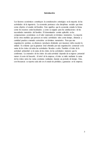 3
Introducción
Los factores económicos constituyen la consideración estratégica en la mayoría de las
actividades de la ingeniería. La economía pertenece a las disciplinas sociales que tiene
como objetivo el estudio del hombre. Esto significa que la economía estudia la forma
como los recursos están localizados y como se asignan para las satisfacciones de las
necesidades materiales del hombre. El denominador común aplicable en las
comparaciones económicas es el valor expresado en términos monetarios. La mayoría
de las otras medidas que parecen en varias actividades tales como tiempo, distancia y
cantidad pueden a menudo convertirse en términos monetarios. Para que una
organización perdure, su eficiencia (producto dividendo por insumos) debe exceder la
unidad. Es evidente que la ganancia total obtenida por una organización comercial es la
suma de los éxitos de todas las actividades llevadas a cabo. También el éxito de la
actividad primordial es la suma de los éxitos de las actividades menores que la
conforman. La extensión de los éxitos de cada actividad depende de su ingreso potencial
menor el costo de buscarlo. Al nivel de la empresa, el éxito se mide mediante la suma
de los éxitos netos las varias aventuras realizadas durante un periodo de tiempo. Este,
con frecuencia se reporta cada año en el estado de pérdidas y ganancias en la empresa.
 