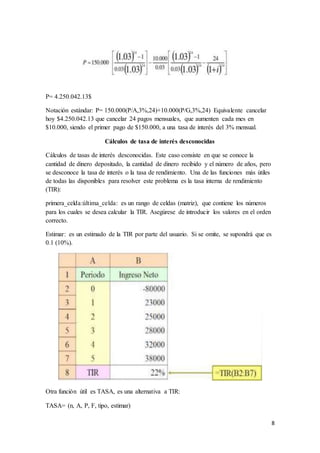 8
P= 4.250.042.13$
Notación estándar: P= 150.000(P/A,3%,24)+10.000(P/G,3%,24) Equivalente cancelar
hoy $4.250.042.13 que cancelar 24 pagos mensuales, que aumenten cada mes en
$10.000, siendo el primer pago de $150.000, a una tasa de interés del 3% mensual.
Cálculos de tasa de interés desconocidas
Cálculos de tasas de interés desconocidas. Este caso consiste en que se conoce la
cantidad de dinero depositado, la cantidad de dinero recibido y el número de años, pero
se desconoce la tasa de interés o la tasa de rendimiento. Una de las funciones más útiles
de todas las disponibles para resolver este problema es la tasa interna de rendimiento
(TIR):
primera_celda:última_celda: es un rango de celdas (matriz), que contiene los números
para los cuales se desea calcular la TIR. Asegúrese de introducir los valores en el orden
correcto.
Estimar: es un estimado de la TIR por parte del usuario. Si se omite, se supondrá que es
0.1 (10%).
Otra función útil es TASA, es una alternativa a TIR:
TASA= (n, A, P, F, tipo, estimar)
 