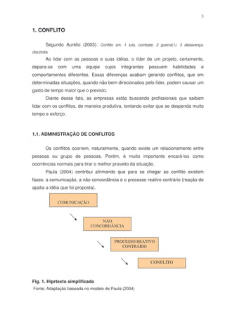 3

1. CONFLITO
Segundo Aurélio (2003): Conflito sm. 1 luta, combate. 2 guerra(1). 3 desavença,
discórdia.

Ao lidar com as pessoas e suas idéias, o líder de um projeto, certamente,
depara-se

com

uma

equipe

cujos

integrantes

possuem

habilidades

e

comportamentos diferentes. Essas diferenças acabam gerando conflitos, que em
determinadas situações, quando não bem direcionados pelo líder, podem causar um
gasto de tempo maior que o previsto.
Diante desse fato, as empresas estão buscando profissionais que saibam
lidar com os conflitos, de maneira produtiva, tentando evitar que se despenda muito
tempo e esforço.

1.1. ADMINISTRAÇÃO DE CONFLITOS
Os conflitos ocorrem, naturalmente, quando existe um relacionamento entre
pessoas ou grupo de pessoas. Porém, é muito importante encará-los como
ocorrências normais para tirar o melhor proveito da situação.
Paula (2004) contribui afirmando que para se chegar ao conflito existem
fases: a comunicação, a não concordância e o processo reativo contrário (reação de
apatia a idéia que foi proposta).
COMUNICAÇÃO

NÃO
CONCORDÂNCIA

PROCESSO REATIVO
CONTRÁRIO

CONFLITO

Fig. 1. Hiprtexto simplificado
Fonte: Adaptação baseada no modelo de Paula (2004)

 