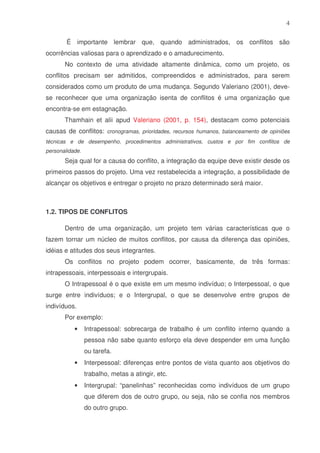 4
É importante lembrar que, quando administrados, os conflitos são
ocorrências valiosas para o aprendizado e o amadurecimento.
No contexto de uma atividade altamente dinâmica, como um projeto, os
conflitos precisam ser admitidos, compreendidos e administrados, para serem
considerados como um produto de uma mudança. Segundo Valeriano (2001), devese reconhecer que uma organização isenta de conflitos é uma organização que
encontra-se em estagnação.
Thamhain et alii apud Valeriano (2001, p. 154), destacam como potenciais
causas de conflitos: cronogramas, prioridades, recursos humanos, balanceamento de opiniões
técnicas e de desempenho, procedimentos administrativos, custos e por fim conflitos de
personalidade.

Seja qual for a causa do conflito, a integração da equipe deve existir desde os
primeiros passos do projeto. Uma vez restabelecida a integração, a possibilidade de
alcançar os objetivos e entregar o projeto no prazo determinado será maior.

1.2. TIPOS DE CONFLITOS
Dentro de uma organização, um projeto tem várias características que o
fazem tornar um núcleo de muitos conflitos, por causa da diferença das opiniões,
idéias e atitudes dos seus integrantes.
Os conflitos no projeto podem ocorrer, basicamente, de três formas:
intrapessoais, interpessoais e intergrupais.
O Intrapessoal é o que existe em um mesmo indivíduo; o Interpessoal, o que
surge entre indivíduos; e o Intergrupal, o que se desenvolve entre grupos de
indivíduos.
Por exemplo:
•

Intrapessoal: sobrecarga de trabalho é um conflito interno quando a
pessoa não sabe quanto esforço ela deve despender em uma função
ou tarefa.

•

Interpessoal: diferenças entre pontos de vista quanto aos objetivos do
trabalho, metas a atingir, etc.

•

Intergrupal: “panelinhas” reconhecidas como indivíduos de um grupo
que diferem dos de outro grupo, ou seja, não se confia nos membros
do outro grupo.

 