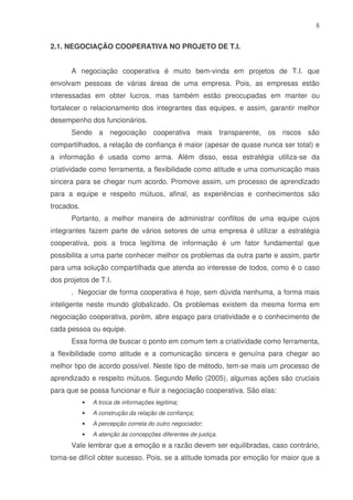 8
2.1. NEGOCIAÇÃO COOPERATIVA NO PROJETO DE T.I.
A negociação cooperativa é muito bem-vinda em projetos de T.I. que
envolvam pessoas de várias áreas de uma empresa. Pois, as empresas estão
interessadas em obter lucros, mas também estão preocupadas em manter ou
fortalecer o relacionamento dos integrantes das equipes, e assim, garantir melhor
desempenho dos funcionários.
Sendo a negociação cooperativa mais transparente, os riscos são
compartilhados, a relação de confiança é maior (apesar de quase nunca ser total) e
a informação é usada como arma. Além disso, essa estratégia utiliza-se da
criatividade como ferramenta, a flexibilidade como atitude e uma comunicação mais
sincera para se chegar num acordo. Promove assim, um processo de aprendizado
para a equipe e respeito mútuos, afinal, as experiências e conhecimentos são
trocados.
Portanto, a melhor maneira de administrar conflitos de uma equipe cujos
integrantes fazem parte de vários setores de uma empresa é utilizar a estratégia
cooperativa, pois a troca legítima de informação é um fator fundamental que
possibilita a uma parte conhecer melhor os problemas da outra parte e assim, partir
para uma solução compartilhada que atenda ao interesse de todos, como é o caso
dos projetos de T.I.
. Negociar de forma cooperativa é hoje, sem dúvida nenhuma, a forma mais
inteligente neste mundo globalizado. Os problemas existem da mesma forma em
negociação cooperativa, porém, abre espaço para criatividade e o conhecimento de
cada pessoa ou equipe.
Essa forma de buscar o ponto em comum tem a criatividade como ferramenta,
a flexibilidade como atitude e a comunicação sincera e genuína para chegar ao
melhor tipo de acordo possível. Neste tipo de método, tem-se mais um processo de
aprendizado e respeito mútuos. Segundo Mello (2005), algumas ações são cruciais
para que se possa funcionar e fluir a negociação cooperativa. São elas:
•

A troca de informações legítima;

•

A construção da relação de confiança;

•

A percepção correta do outro negociador;

•

A atenção às concepções diferentes de justiça.

Vale lembrar que a emoção e a razão devem ser equilibradas, caso contrário,
torna-se difícil obter sucesso. Pois, se a atitude tomada por emoção for maior que a

 