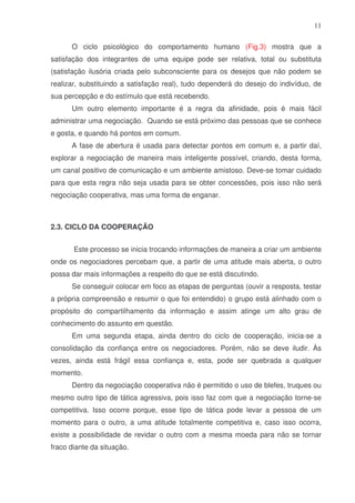 11
O ciclo psicológico do comportamento humano (Fig.3) mostra que a
satisfação dos integrantes de uma equipe pode ser relativa, total ou substituta
(satisfação ilusória criada pelo subconsciente para os desejos que não podem se
realizar, substituindo a satisfação real), tudo dependerá do desejo do indivíduo, de
sua percepção e do estímulo que está recebendo.
Um outro elemento importante é a regra da afinidade, pois é mais fácil
administrar uma negociação. Quando se está próximo das pessoas que se conhece
e gosta, e quando há pontos em comum.
A fase de abertura é usada para detectar pontos em comum e, a partir daí,
explorar a negociação de maneira mais inteligente possível, criando, desta forma,
um canal positivo de comunicação e um ambiente amistoso. Deve-se tomar cuidado
para que esta regra não seja usada para se obter concessões, pois isso não será
negociação cooperativa, mas uma forma de enganar.

2.3. CICLO DA COOPERAÇÃO
Este processo se inicia trocando informações de maneira a criar um ambiente
onde os negociadores percebam que, a partir de uma atitude mais aberta, o outro
possa dar mais informações a respeito do que se está discutindo.
Se conseguir colocar em foco as etapas de perguntas (ouvir a resposta, testar
a própria compreensão e resumir o que foi entendido) o grupo está alinhado com o
propósito do compartilhamento da informação e assim atinge um alto grau de
conhecimento do assunto em questão.
Em uma segunda etapa, ainda dentro do ciclo de cooperação, inicia-se a
consolidação da confiança entre os negociadores. Porém, não se deve iludir. Às
vezes, ainda está frágil essa confiança e, esta, pode ser quebrada a qualquer
momento.
Dentro da negociação cooperativa não é permitido o uso de blefes, truques ou
mesmo outro tipo de tática agressiva, pois isso faz com que a negociação torne-se
competitiva. Isso ocorre porque, esse tipo de tática pode levar a pessoa de um
momento para o outro, a uma atitude totalmente competitiva e, caso isso ocorra,
existe a possibilidade de revidar o outro com a mesma moeda para não se tornar
fraco diante da situação.

 
