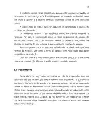 12
É prudente, nestas horas, realizar uma pausa onde todos os envolvidos se
recompõem e continuar logo após. É sabido que em um ambiente colaborativo todos
têm muito a ganhar e o objetivo continua sustentado dentro de uma confiança
mútua.
A terceira fase se inicia e após ter adquirido um aprendizado e solução do
problema em discussão.
Os problemas tendem a ser resolvidos dentro de critérios objetivos e
racionais. Por isso, é recomendado seguir as fases do processo de solução do
assunto em questão, tais como: definição precisa do problema, diagnóstico da
situação, formulação de alternativas e a apresentação da proposta de solução.
Muitas empresas procuram empregar métodos de trabalho fora dos padrões
normais de mercado. Entretanto, a forma de conduzir uma negociação pode gerar
um problema sem solução.
Caso isso ocorra, é importante exercitar a criatividade porque ela é sua aliada
para achar uma solução diferente e, então, atingir o resultado esperado.

2.4. FECHAMENTO
Nesta etapa da negociação cooperativa, o ciclo da cooperação deve ser
trabalhado até que uma solução para o problema seja encontrada. E quando isso
acontece, o fechamento do acordo é um processo natural, não sendo necessário
utilizar as táticas de fechamento usuais (contabilizar ganho; não se intimidar com
ofertas finais; oferecer uma vantagem adicional condicionada ao fechamento; estar
atento aos sinais, inclusive, de que o outro não pode ceder.). Mas, sabe-se que, por
algum motivo, mesmo tudo acordado, se não cumprir-se um negócio vale lembrar
que deve continuar negociando para não gerar um problema ainda maior ao que
está enfrentando (Fig.4).

 