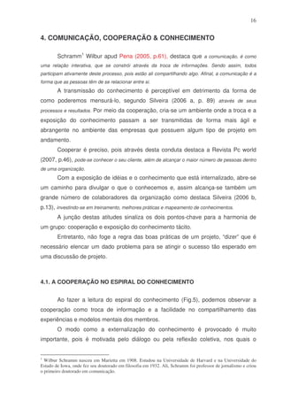 16

4. COMUNICAÇÃO, COOPERAÇÃO & CONHECIMENTO
Schramm1 Wilbur apud Pena (2005, p.61), destaca que a comunicação, é como
uma relação interativa, que se constrói através da troca de informações. Sendo assim, todos
participam ativamente deste processo, pois estão ali compartilhando algo. Afinal, a comunicação é a
forma que as pessoas têm de se relacionar entre si.

A transmissão do conhecimento é perceptível em detrimento da forma de
como poderemos mensurá-lo, segundo Silveira (2006 a, p. 89) através de seus
processos e resultados. Por meio da cooperação, cria-se um ambiente onde a troca e a

exposição do conhecimento passam a ser transmitidas de forma mais ágil e
abrangente no ambiente das empresas que possuem algum tipo de projeto em
andamento.
Cooperar é preciso, pois através desta conduta destaca a Revista Pc world
(2007, p.46), pode-se conhecer o seu cliente, além de alcançar o maior número de pessoas dentro
de uma organização.

Com a exposição de idéias e o conhecimento que está internalizado, abre-se
um caminho para divulgar o que o conhecemos e, assim alcança-se também um
grande número de colaboradores da organização como destaca Silveira (2006 b,
p.13), investindo-se em treinamento, melhores práticas e mapeamento de conhecimentos.
A junção destas atitudes sinaliza os dois pontos-chave para a harmonia de
um grupo: cooperação e exposição do conhecimento tácito.
Entretanto, não foge a regra das boas práticas de um projeto, “dizer” que é
necessário elencar um dado problema para se atingir o sucesso tão esperado em
uma discussão de projeto.

4.1. A COOPERAÇÃO NO ESPIRAL DO CONHECIMENTO
Ao fazer a leitura do espiral do conhecimento (Fig.5), podemos observar a
cooperação como troca de informação e a facilidade no compartilhamento das
experiências e modelos mentais dos membros.
O modo como a externalização do conhecimento é provocado é muito
importante, pois é motivada pelo diálogo ou pela reflexão coletiva, nos quais o
1

Wilbur Schramm nasceu em Marietta em 1908. Estudou na Universidade de Harvard e na Universidade do
Estado de Iowa, onde fez seu doutorado em filosofia em 1932. Ali, Schramm foi professor de jornalismo e criou
o primeiro doutorado em comunicação.

 