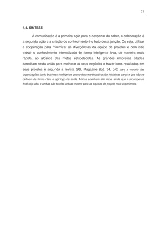 21

4.4. SÍNTESE
A comunicação é a primeira ação para o despertar do saber, a colaboração é
a segunda ação e a criação do conhecimento é o fruto desta junção. Ou seja, utilizar
a cooperação para minimizar as divergências da equipe de projetos e com isso
extrair o conhecimento internalizado de forma inteligente leva, de maneira mais
rápida, ao alcance das metas estabelecidas. As grandes empresas citadas
acreditam nesta união para melhorar os seus negócios e trazer bons resultados em
seus projetos e segundo a revista SQL Magazine (Ed. 34, p.6) para a maioria das
organizações, tanto business intelligence quanto data warehousing são iniciativas caras e que não se
definem de forma clara e ágil logo de saída. Ambas envolvem alto risco, ainda que a recompensa
final seja alta, e ambas são tarefas árduas mesmo para as equipes de projeto mais experientes.

 
