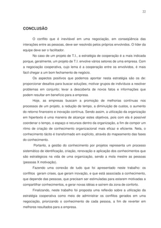 22

CONCLUSÃO
O conflito que é inevitável em uma negociação, em conseqüência das
interações entre as pessoas, deve ser resolvido pelos próprios envolvidos. O líder da
equipe deve ser o facilitador.
No caso de um projeto de T.I., a estratégia de cooperação é a mais indicada
porque, geralmente, um projeto de T.I. envolve vários setores de uma empresa. Com
a negociação cooperativa, cujo lema é a cooperação entre os envolvidos, é mais
fácil chegar a um bom fechamento de negócio.
Os aspectos positivos que podemos apontar nesta estratégia são os de:
proporcionar desafios para buscar soluções; motivar grupos de indivíduos a resolver
problemas em conjunto; levar a descoberta de novos fatos e informações que
podem resultar em benefício para a empresa.
Hoje, as empresas buscam a promoção de melhorias contínuas nos
processos de um projeto, a redução de tempo, a diminuição de custos, o aumento
do retorno financeiro e inovação contínua. Sendo assim, a utilização da organização
em hipertexto é uma maneira de alcançar estes objetivos, pois com ela é possível
coordenar o tempo, o espaço e recursos dentro da organização, a fim de compor um
ritmo de criação de conhecimento organizacional mais eficaz e eficiente. Nela, o
conhecimento tácito é transformado em explícito, através do mapeamento das fases
do conhecimento.
Portanto, a gestão do conhecimento por projetos representa um processo
sistemático de identificação, criação, renovação e aplicação dos conhecimentos que
são estratégicos na vida de uma organização, sendo a mola mestre as pessoas
(pessoas X motivação).
Fazendo uma conexão de tudo que foi apresentado neste trabalho: os
conflitos geram crises, que geram inovação, e que está associada a conhecimento,
que depende das pessoas, que precisam ser estimuladas para estarem motivadas a
compartilhar conhecimentos, e gerar novas idéias e saírem da zona de conforto.
Finalizando, neste trabalho foi proposta uma reflexão sobre a utilização da
estratégia cooperativa como meio de administrar os conflitos gerados em uma
negociação, priorizando o conhecimento de cada pessoa, a fim de reverter em
melhores resultados para a empresa.

 