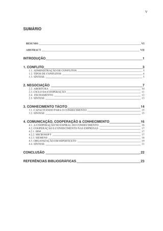 V

SUMÁRIO

RESUMO __________________________________________________________________________ VI
ABSTRACT _______________________________________________________________________ VII

INTRODUÇÃO_____________________________________________________1
1. CONFLITO______________________________________________________3
1.1. ADMINISTRAÇÃO DE CONFLITOS _______________________________________________ 3
1.2. TIPOS DE CONFLITOS __________________________________________________________ 4
1.3. SÍNTESE ______________________________________________________________________ 5

2. NEGOCIAÇÃO __________________________________________________7
2.2. ABERTURA __________________________________________________________________ 10
2.3. CICLO DA COOPERAÇÃO ______________________________________________________ 11
2.4. FECHAMENTO _______________________________________________________________ 12
2.5. SÍNTESE _____________________________________________________________________ 13

3. CONHECIMENTO TÁCITO ________________________________________14
3.1. CAPACITANDO PARA O CONHECIMENTO _______________________________________ 15
3.2. SÍNTESE _____________________________________________________________________ 15

4. COMUNICAÇÃO, COOPERAÇÃO & CONHECIMENTO_________________16
4.1. A COOPERAÇÃO NO ESPIRAL DO CONHECIMENTO ______________________________ 16
4.2. COOPERAÇÃO E CONHECIMENTO NAS EMPRESAS ______________________________ 17
4.2.1. IBM ________________________________________________________________________ 17
4.2.2. MICROSOFT ________________________________________________________________ 17
4.2.3. SIEMENS ___________________________________________________________________ 18
4.3. ORGANIZAÇÃO EM HIPERTEXTO ______________________________________________ 19
4.4. SÍNTESE _____________________________________________________________________ 21

CONCLUSÃO ____________________________________________________22
REFERÊNCIAS BIBLIOGRÁFICAS ___________________________________23

 