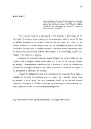 VII

ABSTRACT
Silva, José Paulo Veríssimo da Administration of conflicts
and administration of the knowledge for projects.
Monograph presented to FATEC-SP, Programa de Pósgraduação em Tecnologia de Análise e Projeto de
Sistemas, São Paulo, 2007.

This research material is addressed to the projects of technology of the
information. It presents some practices on the cooperation and the use of the tacit
knowledge, favoring the enrichment of the team of the project, and promoting the
leader's reflection on the best way of measuring the knowledge as well as, to explore
the conflict positively and to address his team. Therefore, will be specifically about
the administration of conflicts and the administration of the knowledge, usually, they
happen in development of projects.
As larger the group of existences shared between the communicator and the
receiver (tacit knowledge) easier it is to codify and to decode the message (explicit
knowledge). The experience lived in the daily is essential to define the interests and
the reactions of the group to that is said and for the leader to coordinate the stages of
the project and to administer the conflicts.
Through the collaboration and of the creation of the knowledge for projects is
possible to minimize the conflicts and to explore the intangible assets (tacit
knowledge), in other words, the tacit knowledge should be transformed, through
registration, in explicit to be taken advantage by all the organization promoting, this
way, a decrease of time to reach the proposed objectives.

Key-words: communication, conflict, collaboration, knowledge, administration.

 