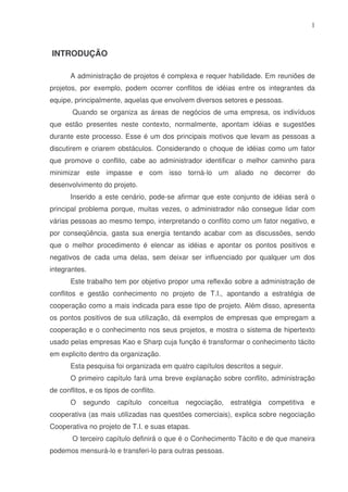 1

INTRODUÇÃO
A administração de projetos é complexa e requer habilidade. Em reuniões de
projetos, por exemplo, podem ocorrer conflitos de idéias entre os integrantes da
equipe, principalmente, aquelas que envolvem diversos setores e pessoas.
Quando se organiza as áreas de negócios de uma empresa, os indivíduos
que estão presentes neste contexto, normalmente, apontam idéias e sugestões
durante este processo. Esse é um dos principais motivos que levam as pessoas a
discutirem e criarem obstáculos. Considerando o choque de idéias como um fator
que promove o conflito, cabe ao administrador identificar o melhor caminho para
minimizar este impasse e com isso torná-lo um aliado no decorrer do
desenvolvimento do projeto.
Inserido a este cenário, pode-se afirmar que este conjunto de idéias será o
principal problema porque, muitas vezes, o administrador não consegue lidar com
várias pessoas ao mesmo tempo, interpretando o conflito como um fator negativo, e
por conseqüência, gasta sua energia tentando acabar com as discussões, sendo
que o melhor procedimento é elencar as idéias e apontar os pontos positivos e
negativos de cada uma delas, sem deixar ser influenciado por qualquer um dos
integrantes.
Este trabalho tem por objetivo propor uma reflexão sobre a administração de
conflitos e gestão conhecimento no projeto de T.I., apontando a estratégia de
cooperação como a mais indicada para esse tipo de projeto. Além disso, apresenta
os pontos positivos de sua utilização, dá exemplos de empresas que empregam a
cooperação e o conhecimento nos seus projetos, e mostra o sistema de hipertexto
usado pelas empresas Kao e Sharp cuja função é transformar o conhecimento tácito
em explicito dentro da organização.
Esta pesquisa foi organizada em quatro capítulos descritos a seguir.
O primeiro capítulo fará uma breve explanação sobre conflito, administração
de conflitos, e os tipos de conflito.
O

segundo

capítulo

conceitua

negociação,

estratégia

competitiva

e

cooperativa (as mais utilizadas nas questões comerciais), explica sobre negociação
Cooperativa no projeto de T.I. e suas etapas.
O terceiro capítulo definirá o que é o Conhecimento Tácito e de que maneira
podemos mensurá-lo e transferi-lo para outras pessoas.

 