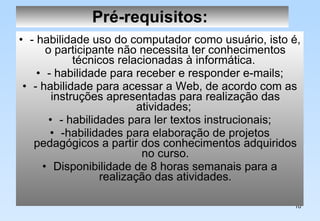 Pré-requisitos:   - habilidade uso do computador como usuário, isto é, o participante não necessita ter conhecimentos técnicos relacionadas à informática.  - habilidade para receber e responder e-mails; - habilidade para acessar a Web, de acordo com as instruções apresentadas para realização das atividades;  - habilidades para ler textos instrucionais; -habilidades para elaboração de projetos pedagógicos a partir dos conhecimentos adquiridos no curso. Disponibilidade de 8 horas semanais para a realização das atividades. 