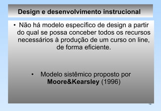 Design e desenvolvimento instrucional   Não há modelo específico de design a partir do qual se possa conceber todos os recursos necessários à produção de um curso on line, de forma eficiente. Modelo sistêmico proposto por  Moore&Kearsley  (1996) 