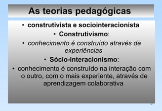 As teorias pedagógicas   construtivista e sociointeracionista   Construtivismo : conhecimento é construído através de experiências   Sócio-interacionismo : conhecimento é construído na interação com o outro, com o mais experiente, através de aprendizagem colaborativa  