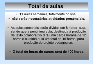 Total de aulas   11 aulas semanais, totalmente on line.  não serão necessárias atividades presenciais. As aulas semanais serão dividas em 8 horas–aula, sendo que a penúltima aula, destinada à produção de texto colaborativo terá uma carga horária de 12 horas e a última aula um total de 16 horas, para produção do projeto pedagógico. O total de horas do curso: será de 100 horas . 