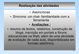 Realização das atividades   Assíncronas Síncrona: um chat- familiaridade com a ferramenta Avaliações : resumo de textos, relatórios, construção de blogs, inscrição em portais e fóruns educacionais na Web, além de uma atividade de avaliação de cada aula, disponibilizada em formato eletrônico. 